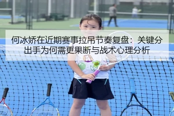 何冰娇在近期赛事拉吊节奏复盘：关键分出手为何需更果断与战术心理分析