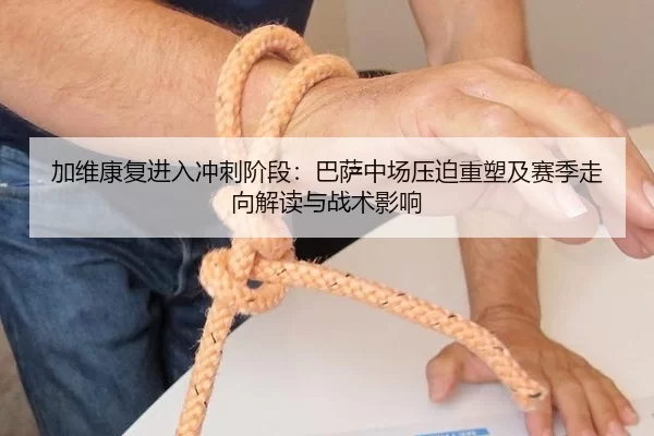 加维康复进入冲刺阶段：巴萨中场压迫重塑及赛季走向解读与战术影响