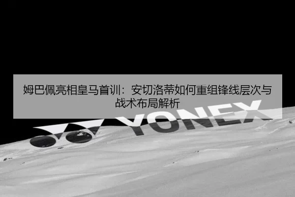 姆巴佩亮相皇马首训：安切洛蒂如何重组锋线层次与战术布局解析